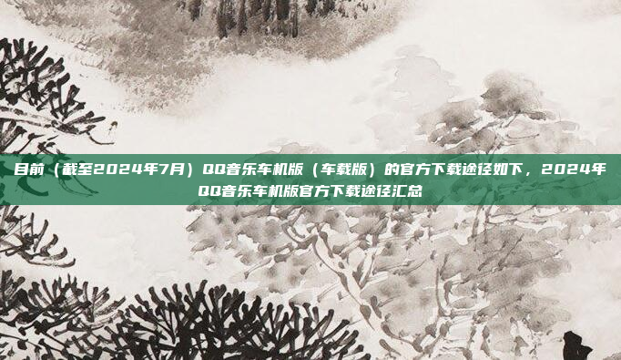 目前（截至2024年7月）QQ音乐车机版（车载版）的官方下载途径如下，2024年QQ音乐车机版官方下载途径汇总