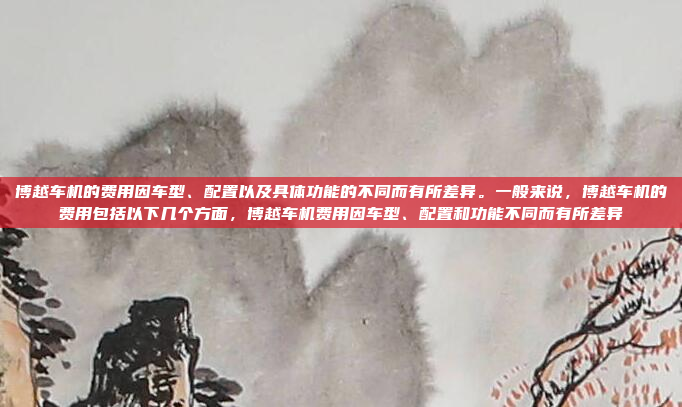 博越车机的费用因车型、配置以及具体功能的不同而有所差异。一般来说，博越车机的费用包括以下几个方面，博越车机费用因车型、配置和功能不同而有所差异