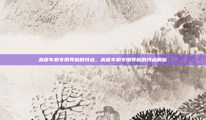 高德车机专用导航的特点，高德车机专用导航的特点解析