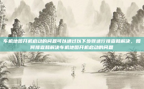 车机地图开机启动的问题可以通过以下步骤进行排查和解决，如何排查和解决车机地图开机启动的问题