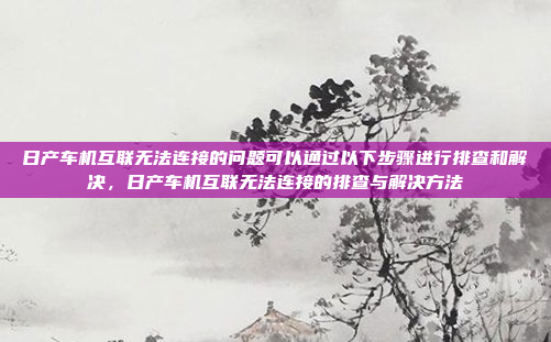 日产车机互联无法连接的问题可以通过以下步骤进行排查和解决，日产车机互联无法连接的排查与解决方法