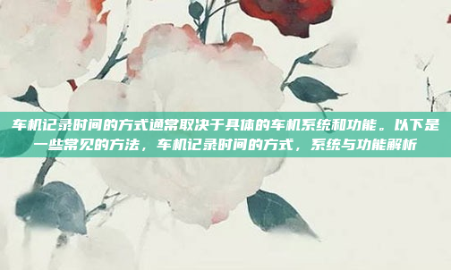 车机记录时间的方式通常取决于具体的车机系统和功能。以下是一些常见的方法,车机记录时间的方式,系统与功能解析