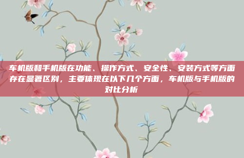 车机版和手机版在功能、操作方式、安全性、安装方式等方面存在显著区别，主要体现在以下几个方面，车机版与手机版的对比分析