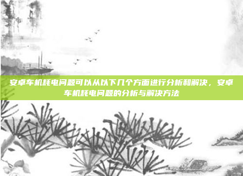 安卓车机耗电问题可以从以下几个方面进行分析和解决，安卓车机耗电问题的分析与解决方法