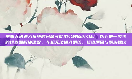 车机无法进入系统的问题可能由多种原因引起,以下是一步步的排查和解决建议,车机无法进入系统,排查原因与解决建议