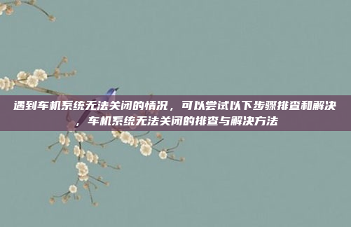 遇到车机系统无法关闭的情况,可以尝试以下步骤排查和解决,车机系统无法关闭的排查与解决方法