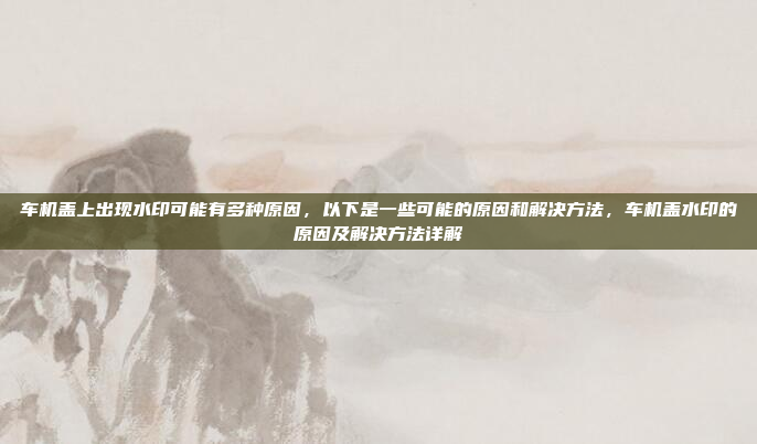 车机盖上出现水印可能有多种原因,以下是一些可能的原因和解决方法,车机盖水印的原因及解决方法详解