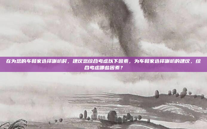 在为您的车和家选择喇叭时，建议您综合考虑以下因素，为车和家选择喇叭的建议，综合考虑哪些因素？