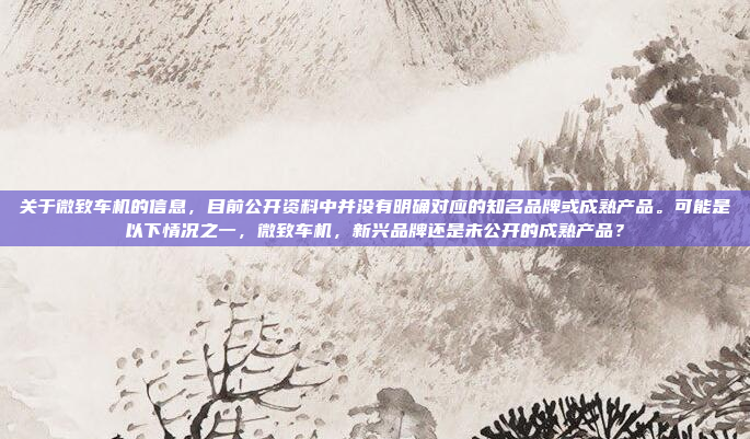 关于微致车机的信息，目前公开资料中并没有明确对应的知名品牌或成熟产品。可能是以下情况之一，微致车机，新兴品牌还是未公开的成熟产品？
