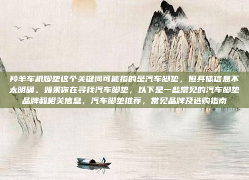 羚羊车机脚垫这个关键词可能指的是汽车脚垫,但具体信息不太明确。如果你在寻找汽车脚垫,以下是一些常见的汽车脚垫品牌和相关信息,汽车脚垫推荐,常见品牌及选购指南