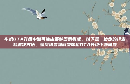 车机OTA升级中断可能由多种因素引起，以下是一步步的排查和解决方法，如何排查和解决车机OTA升级中断问题