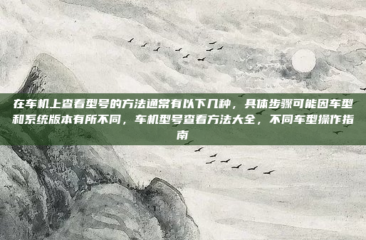 在车机上查看型号的方法通常有以下几种，具体步骤可能因车型和系统版本有所不同，车机型号查看方法大全，不同车型操作指南