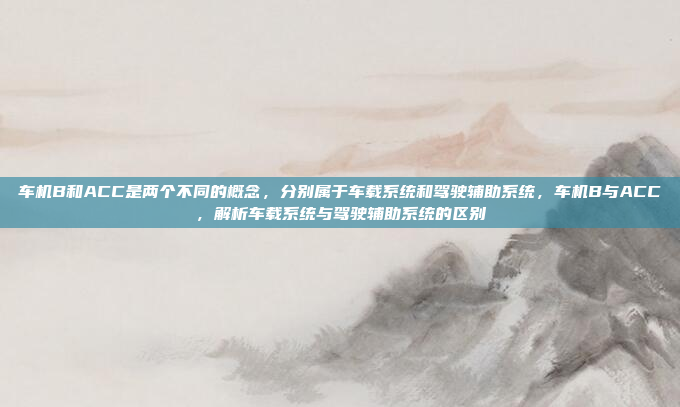 车机B和ACC是两个不同的概念，分别属于车载系统和驾驶辅助系统，车机B与ACC，解析车载系统与驾驶辅助系统的区别