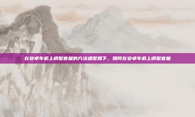 在安卓车机上调整音量的方法通常如下，如何在安卓车机上调整音量