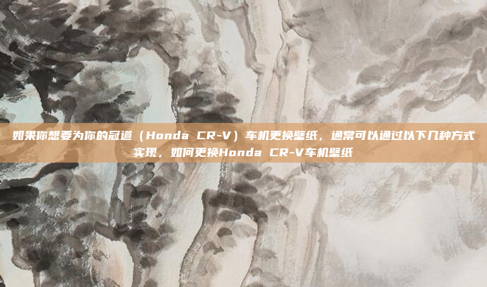 如果你想要为你的冠道（Honda CR-V）车机更换壁纸，通常可以通过以下几种方式实现，如何更换Honda CR-V车机壁纸