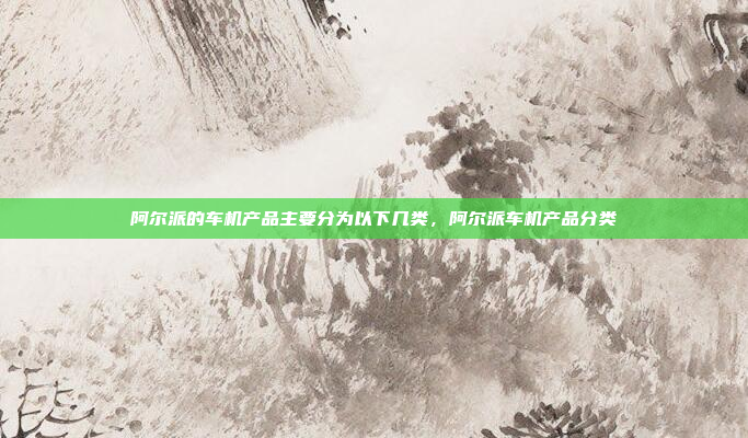 阿尔派的车机产品主要分为以下几类，阿尔派车机产品分类