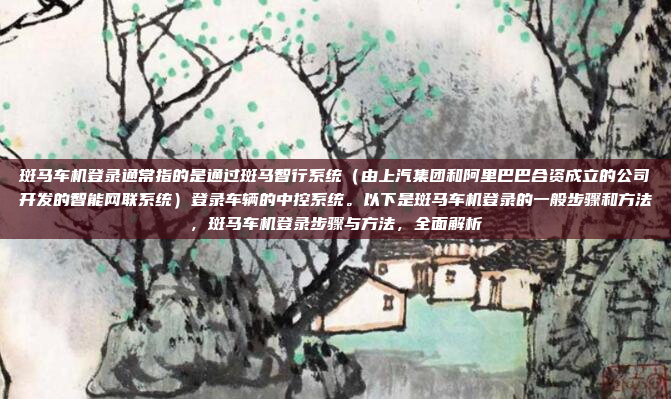 斑马车机登录通常指的是通过斑马智行系统（由上汽集团和阿里巴巴合资成立的公司开发的智能网联系统）登录车辆的中控系统。以下是斑马车机登录的一般步骤和方法，斑马车机登录步骤与方法，全面解析