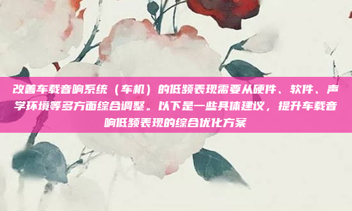改善车载音响系统（车机）的低频表现需要从硬件、软件、声学环境等多方面综合调整。以下是一些具体建议，提升车载音响低频表现的综合优化方案