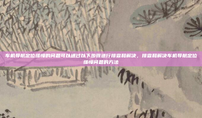 车机导航定位缓慢的问题可以通过以下步骤进行排查和解决,排查和解决车机导航定位缓慢问题的方法