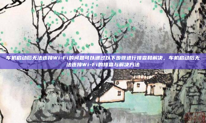 车机启动后无法连接Wi-Fi的问题可以通过以下步骤进行排查和解决，车机启动后无法连接Wi-Fi的排查与解决方法