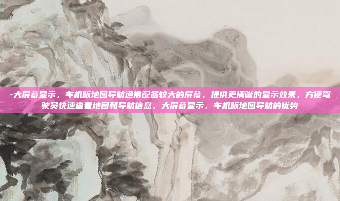 -大屏幕显示，车机版地图导航通常配备较大的屏幕，提供更清晰的显示效果，方便驾驶员快速查看地图和导航信息，大屏幕显示，车机版地图导航的优势