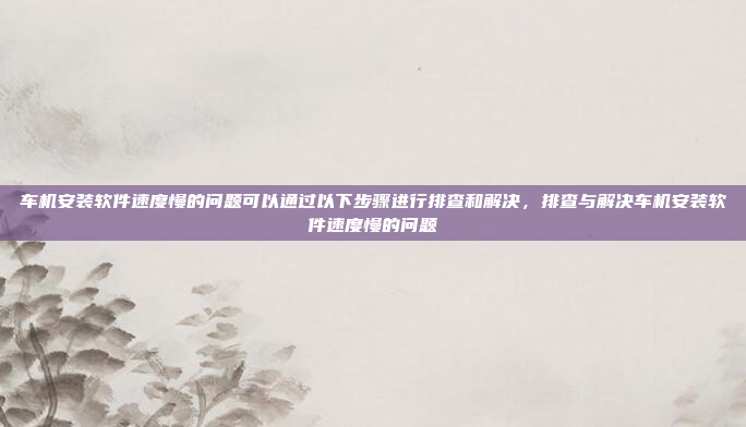 车机安装软件速度慢的问题可以通过以下步骤进行排查和解决,排查与解决车机安装软件速度慢的问题