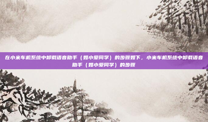在小米车机系统中卸载语音助手（如小爱同学）的步骤如下，小米车机系统中卸载语音助手（如小爱同学）的步骤