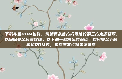 下载车机ROM包时，请确保从官方或可信的第三方来源获取，以确保安全和兼容性。以下是一些常见的途径，如何安全下载车机ROM包，确保兼容性和来源可靠