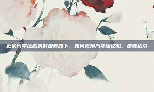 更换汽车压缩机的步骤如下，如何更换汽车压缩机，步骤指南