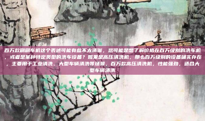 百万款刷刷车机这个表述可能有些不太清晰，您可能是想了解价格在百万级别的洗车机，或者是某种特定类型的洗车设备？如果是高压清洗机，那么百万级别的设备确实存在，主要用于工业清洗、大型车辆清洗等场景，百万款高压清洗机，性能强劲，适合大型车辆清洗