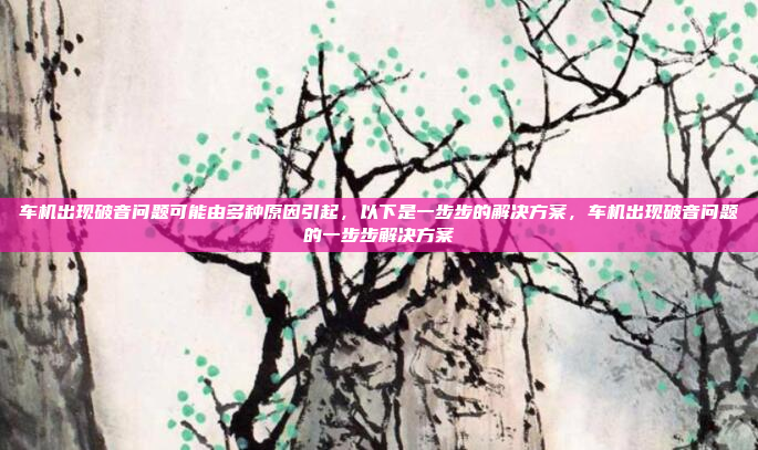 车机出现破音问题可能由多种原因引起，以下是一步步的解决方案，车机出现破音问题的一步步解决方案