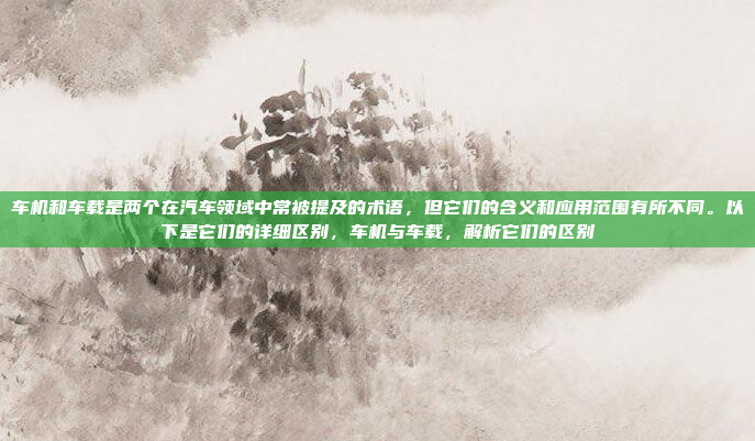 车机和车载是两个在汽车领域中常被提及的术语,但它们的含义和应用范围有所不同。以下是它们的详细区别,车机与车载,解析它们的区别