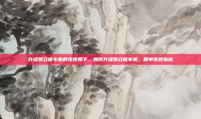 升级凯立德车机的步骤如下,如何升级凯立德车机,简单步骤指南