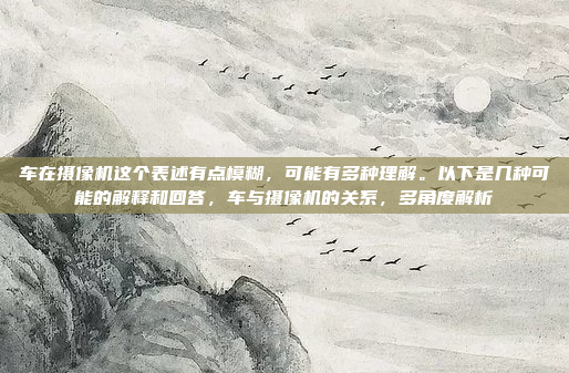 车在摄像机这个表述有点模糊,可能有多种理解。以下是几种可能的解释和回答,车与摄像机的关系,多角度解析