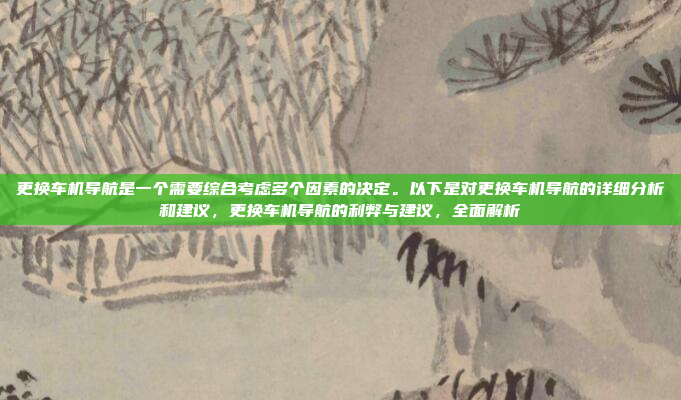 更换车机导航是一个需要综合考虑多个因素的决定。以下是对更换车机导航的详细分析和建议,更换车机导航的利弊与建议,全面解析