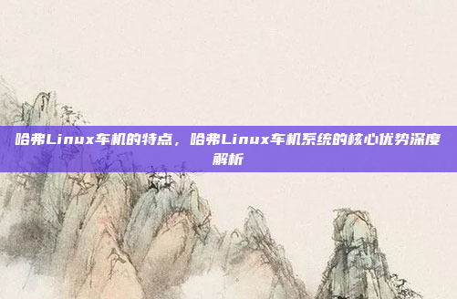 哈弗Linux车机的特点，哈弗Linux车机系统的核心优势深度解析