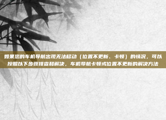 如果您的车机导航出现无法移动（位置不更新、卡顿）的情况，可以按照以下步骤排查和解决，车机导航卡顿或位置不更新的解决方法