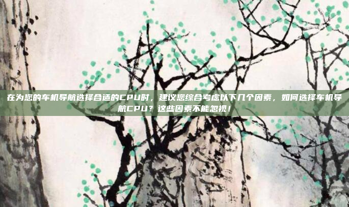 在为您的车机导航选择合适的CPU时,建议您综合考虑以下几个因素,如何选择车机导航CPU?这些因素不能忽视!