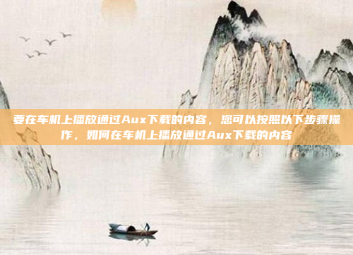要在车机上播放通过Aux下载的内容，您可以按照以下步骤操作，如何在车机上播放通过Aux下载的内容