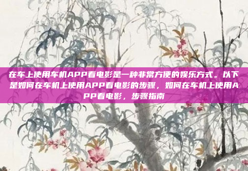 在车上使用车机APP看电影是一种非常方便的娱乐方式。以下是如何在车机上使用APP看电影的步骤，如何在车机上使用APP看电影，步骤指南