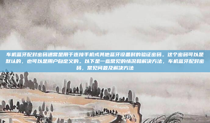 车机蓝牙配对密码通常是用于连接手机或其他蓝牙设备时的验证密码。这个密码可以是默认的，也可以是用户自定义的。以下是一些常见的情况和解决方法，车机蓝牙配对密码，常见问题及解决方法