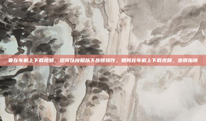 要在车机上下载视频，您可以按照以下步骤操作，如何在车机上下载视频，步骤指南
