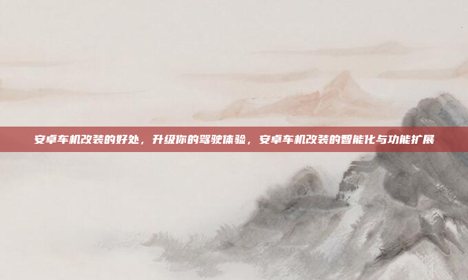 安卓车机改装的好处，升级你的驾驶体验，安卓车机改装的智能化与功能扩展