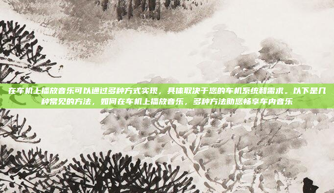 在车机上播放音乐可以通过多种方式实现，具体取决于您的车机系统和需求。以下是几种常见的方法，如何在车机上播放音乐，多种方法助您畅享车内音乐