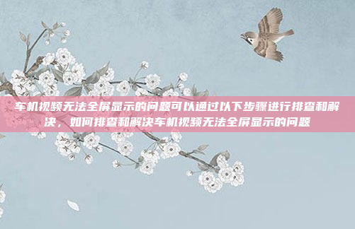 车机视频无法全屏显示的问题可以通过以下步骤进行排查和解决,如何排查和解决车机视频无法全屏显示的问题