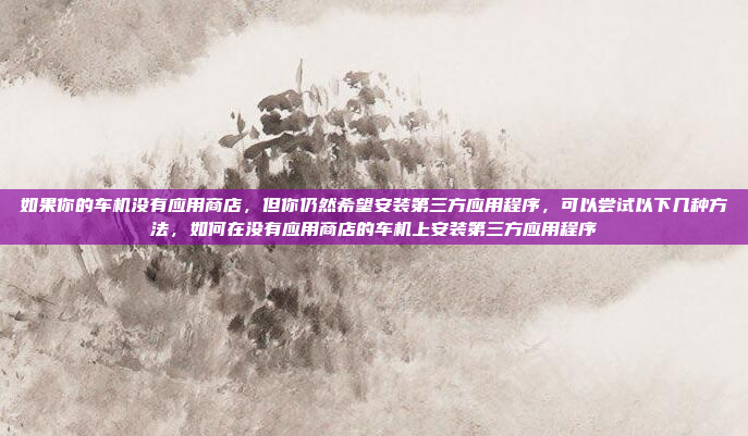 如果你的车机没有应用商店,但你仍然希望安装第三方应用程序,可以尝试以下几种方法,如何在没有应用商店的车机上安装第三方应用程序