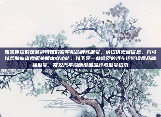 如果你指的是某种特定的看车机品牌或型号，请提供更多信息，我可以帮助你查找相关版本或功能。以下是一些常见的汽车诊断设备品牌和型号，常见汽车诊断设备品牌与型号指南