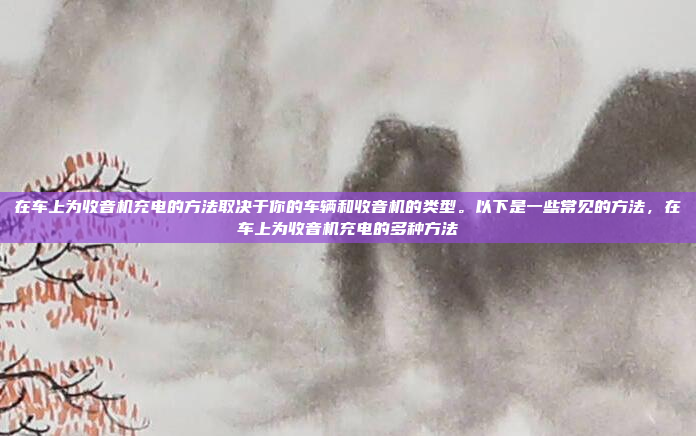 在车上为收音机充电的方法取决于你的车辆和收音机的类型。以下是一些常见的方法，在车上为收音机充电的多种方法