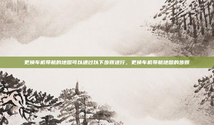 更换车机导航的地图可以通过以下步骤进行，更换车机导航地图的步骤