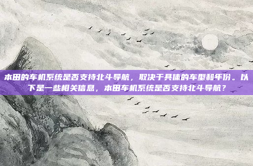 本田的车机系统是否支持北斗导航，取决于具体的车型和年份。以下是一些相关信息，本田车机系统是否支持北斗导航？